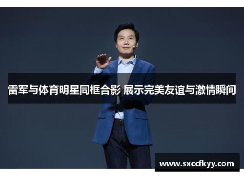 雷军与体育明星同框合影 展示完美友谊与激情瞬间